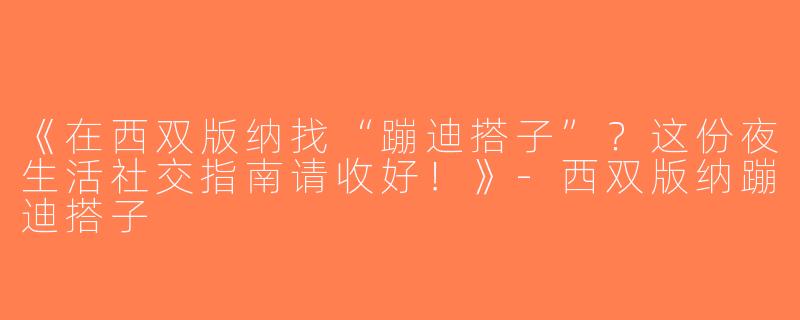 《在西双版纳找“蹦迪搭子”？这份夜生活社交指南请收好！》-西双版纳蹦迪搭子