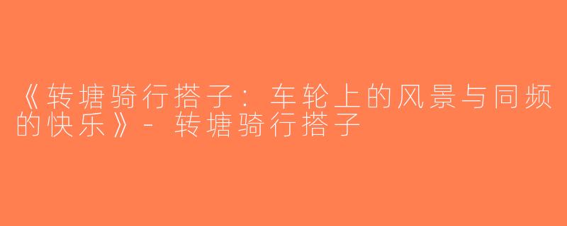 《转塘骑行搭子：车轮上的风景与同频的快乐》-转塘骑行搭子