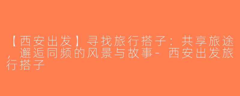 【西安出发】寻找旅行搭子：共享旅途，邂逅同频的风景与故事-西安出发旅行搭子