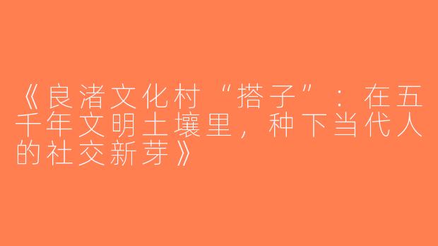 《良渚文化村“搭子”：在五千年文明土壤里，种下当代人的社交新芽》