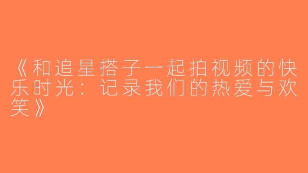 《和追星搭子一起拍视频的快乐时光：记录我们的热爱与欢笑》