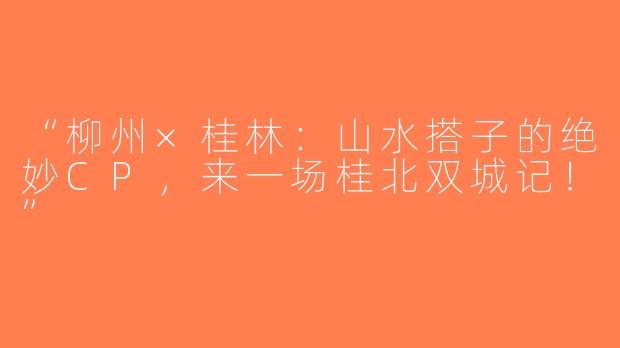 “柳州×桂林：山水搭子的绝妙CP，来一场桂北双城记！”