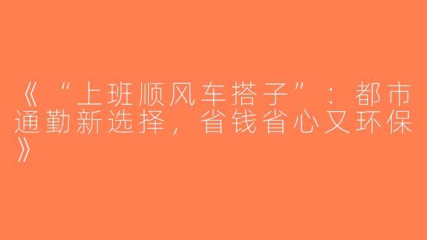 《“上班顺风车搭子”：都市通勤新选择，省钱省心又环保》