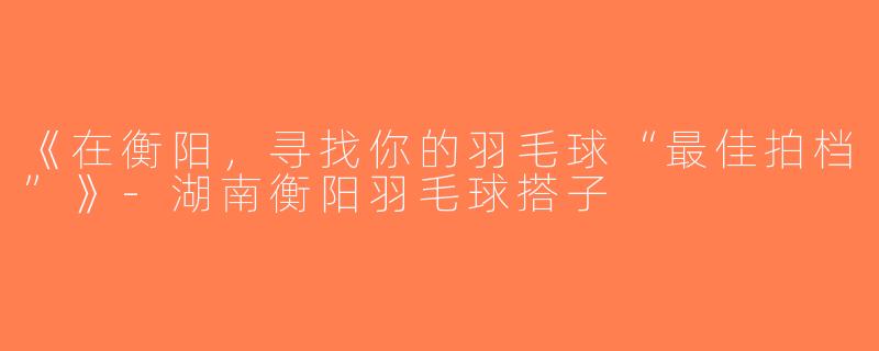 《在衡阳，寻找你的羽毛球“最佳拍档”》-湖南衡阳羽毛球搭子
