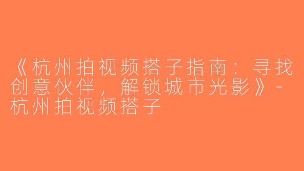 《杭州拍视频搭子指南：寻找创意伙伴，解锁城市光影》-杭州拍视频搭子