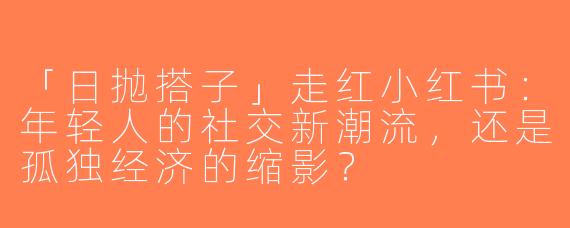「日抛搭子」走红小红书：年轻人的社交新潮流，还是孤独经济的缩影？