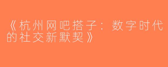 《杭州网吧搭子：数字时代的社交新默契》