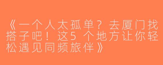 《一个人太孤单？去厦门找搭子吧！这5个地方让你轻松遇见同频旅伴》