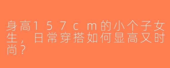 身高157cm的小个子女生，日常穿搭如何显高又时尚？