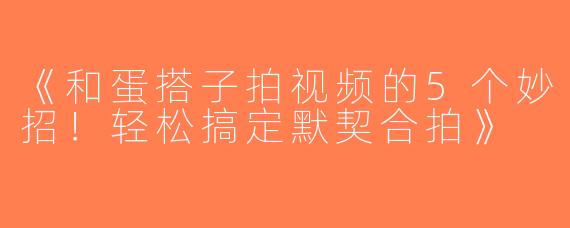 《和蛋搭子拍视频的5个妙招！轻松搞定默契合拍》