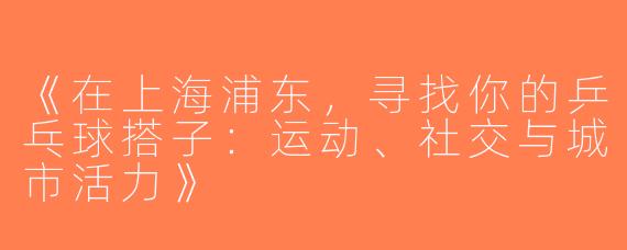 《在上海浦东，寻找你的乒乓球搭子：运动、社交与城市活力》