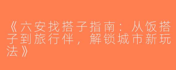 《六安找搭子指南：从饭搭子到旅行伴，解锁城市新玩法》