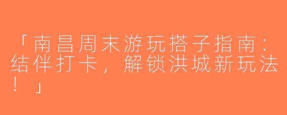 「南昌周末游玩搭子指南：结伴打卡，解锁洪城新玩法！」