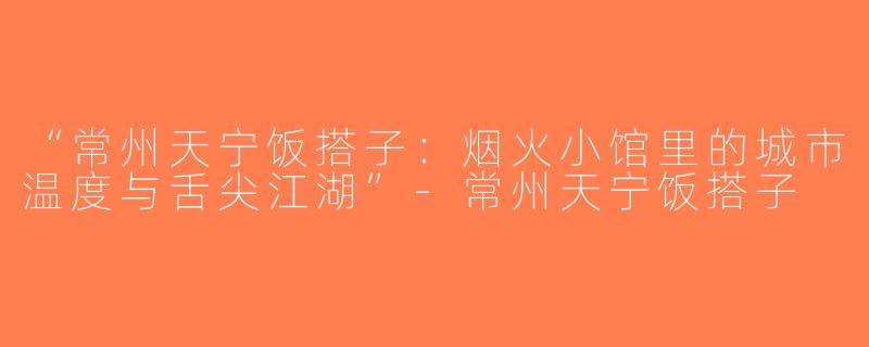 “常州天宁饭搭子：烟火小馆里的城市温度与舌尖江湖”-常州天宁饭搭子