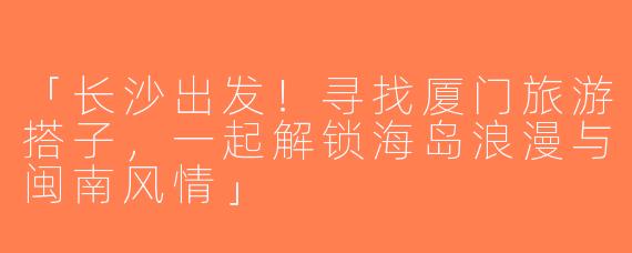「长沙出发！寻找厦门旅游搭子，一起解锁海岛浪漫与闽南风情」