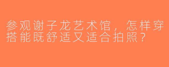 参观谢子龙艺术馆，怎样穿搭能既舒适又适合拍照？