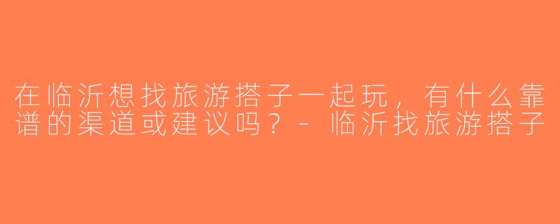 在临沂想找旅游搭子一起玩，有什么靠谱的渠道或建议吗？-临沂找旅游搭子