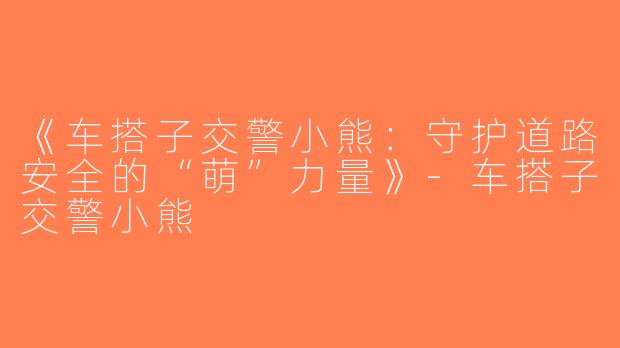 《车搭子交警小熊：守护道路安全的“萌”力量》-车搭子交警小熊