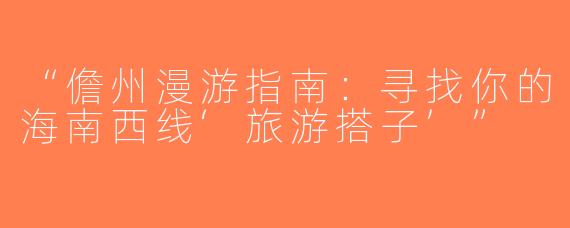 “儋州漫游指南：寻找你的海南西线‘旅游搭子’”