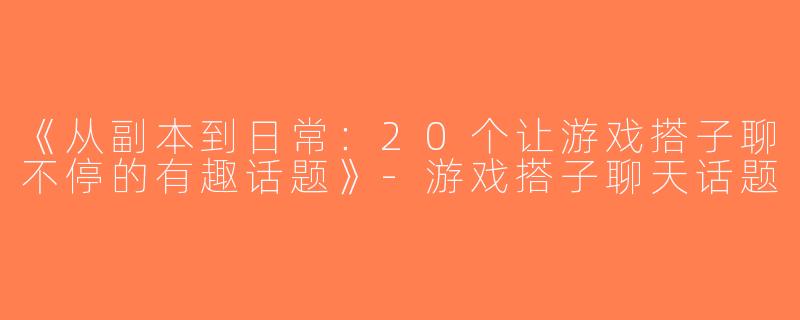《从副本到日常：20个让游戏搭子聊不停的有趣话题》-游戏搭子聊天话题