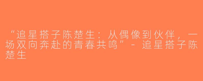 “追星搭子陈楚生：从偶像到伙伴，一场双向奔赴的青春共鸣”-追星搭子陈楚生