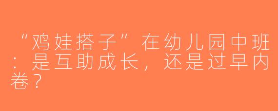 “鸡娃搭子”在幼儿园中班：是互助成长，还是过早内卷？