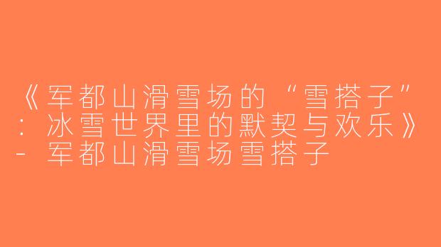 《军都山滑雪场的“雪搭子”：冰雪世界里的默契与欢乐》-军都山滑雪场雪搭子