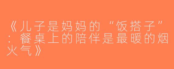 《儿子是妈妈的“饭搭子”：餐桌上的陪伴是最暖的烟火气》