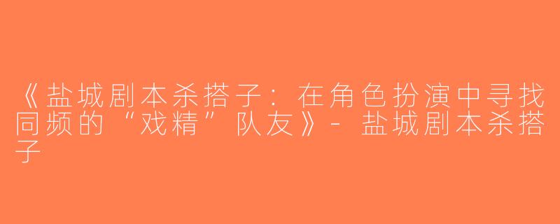 《盐城剧本杀搭子：在角色扮演中寻找同频的“戏精”队友》-盐城剧本杀搭子