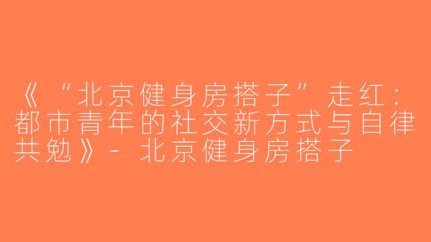 《“北京健身房搭子”走红：都市青年的社交新方式与自律共勉》-北京健身房搭子