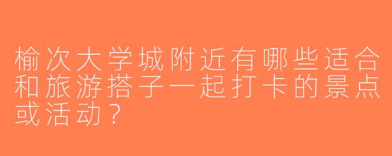 榆次大学城附近有哪些适合和旅游搭子一起打卡的景点或活动？