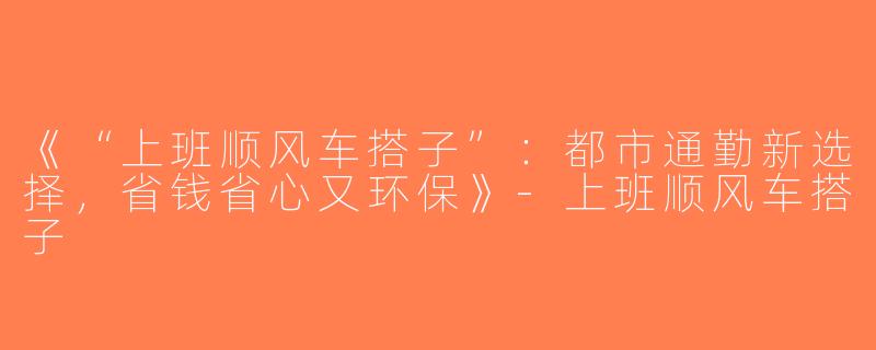 《“上班顺风车搭子”：都市通勤新选择，省钱省心又环保》-上班顺风车搭子