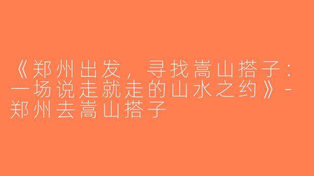 《郑州出发，寻找嵩山搭子：一场说走就走的山水之约》-郑州去嵩山搭子