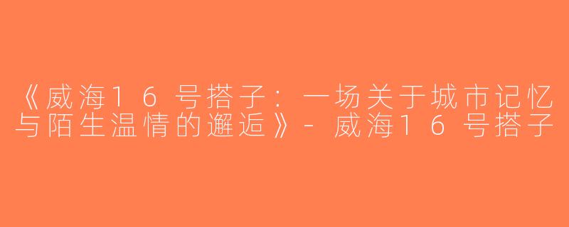 《威海16号搭子：一场关于城市记忆与陌生温情的邂逅》-威海16号搭子