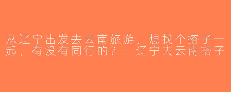 从辽宁出发去云南旅游，想找个搭子一起，有没有同行的？-辽宁去云南搭子