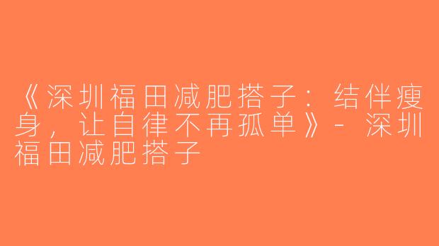 《深圳福田减肥搭子：结伴瘦身，让自律不再孤单》-深圳福田减肥搭子