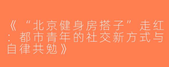 《“北京健身房搭子”走红：都市青年的社交新方式与自律共勉》
