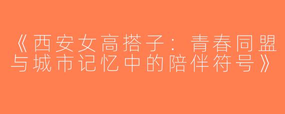 《西安女高搭子：青春同盟与城市记忆中的陪伴符号》