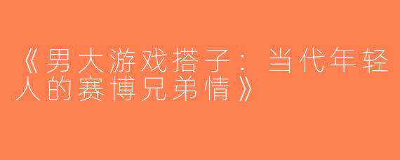 《男大游戏搭子：当代年轻人的赛博兄弟情》