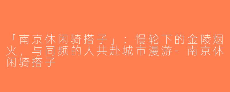 「南京休闲骑搭子」：慢轮下的金陵烟火，与同频的人共赴城市漫游-南京休闲骑搭子