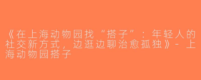 《在上海动物园找“搭子”：年轻人的社交新方式，边逛边聊治愈孤独》-上海动物园搭子