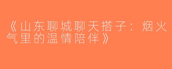 《山东聊城聊天搭子：烟火气里的温情陪伴》