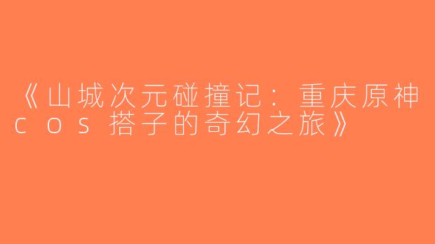 《山城次元碰撞记：重庆原神cos搭子的奇幻之旅》