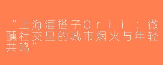 “上海酒搭子Orii：微醺社交里的城市烟火与年轻共鸣”