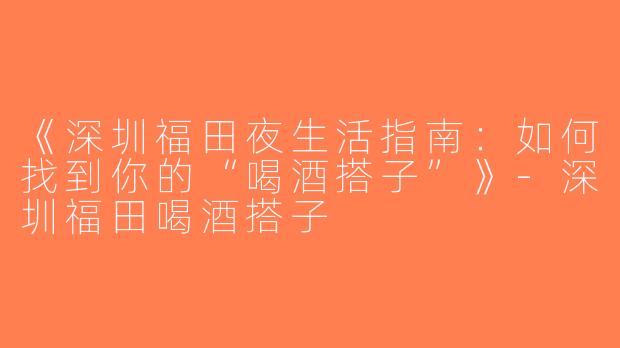 《深圳福田夜生活指南：如何找到你的“喝酒搭子”》-深圳福田喝酒搭子