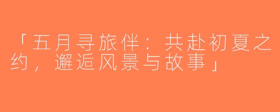 「五月寻旅伴：共赴初夏之约，邂逅风景与故事」