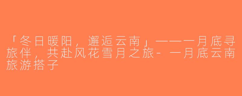 「冬日暖阳，邂逅云南」——一月底寻旅伴，共赴风花雪月之旅-一月底云南旅游搭子