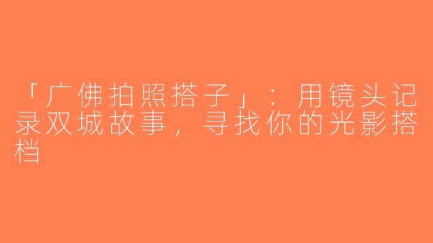 「广佛拍照搭子」：用镜头记录双城故事，寻找你的光影搭档