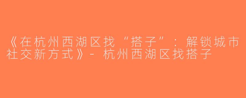 《在杭州西湖区找“搭子”：解锁城市社交新方式》-杭州西湖区找搭子