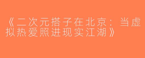 《二次元搭子在北京：当虚拟热爱照进现实江湖》